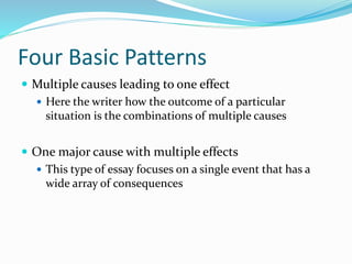 Four Basic Patterns
 Multiple causes leading to one effect
 Here the writer how the outcome of a particular
situation is the combinations of multiple causes
 One major cause with multiple effects
 This type of essay focuses on a single event that has a
wide array of consequences
 