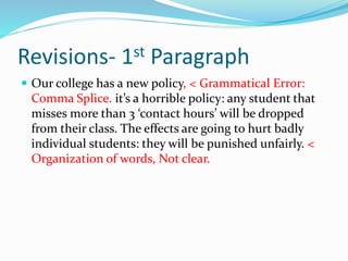Revisions- 1st Paragraph
 Our college has a new policy, < Grammatical Error:
Comma Splice. it’s a horrible policy: any student that
misses more than 3 ‘contact hours’ will be dropped
from their class. The effects are going to hurt badly
individual students: they will be punished unfairly. <
Organization of words, Not clear.
 
