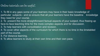 Online tutorials can be useful:
1. To fill in any gaps some of your learners may have in their basic knowledge of
particular subjects - and so ensure that all your learners have the baseline knowledge
they need for your course.
2. To present the more straightforward factual aspects of your subject, thus freeing up
face-to-face teaching time for the more complex aspects and for discussion.
3. To help learners with consolidation and revision.
4. To cover other aspects of the curriculum for which there is no time in the timetabled
part of the course.
5. For distance learning.
6. To allow learners to study at their own time and their own pace.
 
