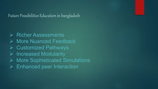 Future Possibilities Education in bangladesh
 Richer Assessments
 More Nuanced Feedback
 Customized Pathways
 Increased Modularity
 More Sophisticated Simulations
 Enhanced peer Interaction
 