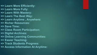 => Learn More Efficiently:
=> Learn More Fully:
=> Learn With Mastery:
=> Learn The Best Way:
=> Learn Anytime , Anywhere:
=> Richer Resources:
=> Save Time:
=> Class Room Participation:
=> Digital Archives:
=> Online Learning Communities:
=> Easier Teaching:
=> Track Students Progress:
=> Access Information At Anytime:
 