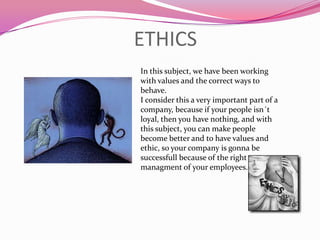 ETHICSIn thissubject, wehavebeenworkingwithvalues and thecorrectwaystobehave.I considerthis a veryimportantpart of a company, becauseifyourpeopleisn´tloyal, thenyouhavenothing, and withthissubject, you can makepeoplebecomebetter and tohavevalues and ethic, so yourcompanyisgonnabesuccessfullbecause of therightmanagment of youremployees. 