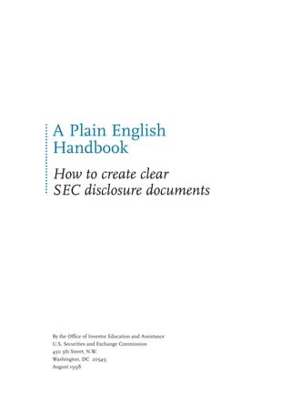 A Plain English
Handbook
How to create clear
SEC disclosure documents




By the Office of Investor Education and Assistance
U.S. Securities and Exchange Commission
450 5th Street, N.W.
Washington, DC 20549
August 1998
 
