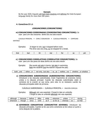 Ejemplo
           By the year 2020, linguists will have been studying and defining the Indo-European
           language family for more than 200 years.



       4. Conectivos II 1.1

                               CONJUNCIONES (CONJUNCTIONS)

      m) CONJUNCIONES COORDINADAS (COORDINATING CONJUNCTIONS): Se
         usan para unir dos oraciones dentro de una sola oración

          CLAUSULA PRINCIPAL        + COMA / CONJUNCION + CLAUSULA PRINCIPAL = COMPOUND
   SENTENCE



           Ejemplos:        It began to rain, but it stopped before noon.
                           The drive was very long, so we stopped for a break.

      And               but               Or                nor                for             so              yet


      n) CONJUNCIONES CORRELATIVAS (CORRELATIVE CONJUNCTIONS): Se
         usan para unir dos pares de ideas dentro de una sola oración

           Ejemplos        She excels not only in tennis, but also in swimming.
                           Both the students and the teacher enjoyed the play.

    both...and        either...or     not only...but also         as...as     neither...nor    whether...or whether

       c) CONJUNCIONES SUBORDINADAS (SUBORDINATING CONJUNCTIONS):
          Introducen a las cláusulas subordinadas. Crean fragmentos de oraciones menos
          unidos a la cláusula principal. Cuando las cláusulas subordinadas están al
          comienzo de la oración se usa coma, pero esta no es necesaria cuando las
          cláusulas principales estén de primeras.

                 CLÁUSULA SUBORDINADA + CLÁUSULA PRINCIPAL = ORACIÓN COMPLEJA

           Ejemplos:       Although rain was expected, I forgot to take an umbrella.
                           I forgot to take an umbrella although rain was expected.

although     because       before       After      while          wherever        unless      if     during
whenever     though         since       Until      as if          so far as      whereas      as     so that

       d) ADVERBIOS CONJUNTIVOS (CONJUNCTIVE ADVERBS): Introducen las
          cláusulas principales. Cuando se les usa como conectores se les coloca un punto y
          coma después de la palabra.
 
