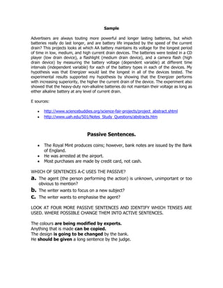 Sample

Advertisers are always touting more powerful and longer lasting batteries, but which
batteries really do last longer, and are battery life impacted by the speed of the current
drain? This projects looks at which AA battery maintains its voltage for the longest period
of time in low, medium, and high current drain devices. The batteries were tested in a CD
player (low drain device), a flashlight (medium drain device), and a camera flash (high
drain device) by measuring the battery voltage (dependent variable) at different time
intervals (independent variable) for each of the battery types in each of the devices. My
hypothesis was that Energizer would last the longest in all of the devices tested. The
experimental results supported my hypothesis by showing that the Energizer performs
with increasing superiority, the higher the current drain of the device. The experiment also
showed that the heavy-duty non-alkaline batteries do not maintain their voltage as long as
either alkaline battery at any level of current drain.

E sources:

       http://www.sciencebuddies.org/science-fair-projects/project_abstract.shtml
       http://www.uah.edu/501/Notes_Study_Questions/abstracts.htm



                                Passive Sentences.

       The Royal Mint produces coins; however, bank notes are issued by the Bank
       of England.
       He was arrested at the airport.
       Most purchases are made by credit card, not cash.

WHICH OF SENTENCES A-C USES THE PASSIVE?
a.   The agent (the person performing the action) is unknown, unimportant or too
     obvious to mention?
b.   The writer wants to focus on a new subject?
c.   The writer wants to emphasise the agent?

LOOK AT FOUR MORE PASSIVE SENTENCES AND IDENTIFY WHICH TENSES ARE
USED. WHERE POSSIBLE CHANGE THEM INTO ACTIVE SENTENCES.

The colours are being modified by experts.
Anything that is made can be copied.
The design is going to be changed by the bank.
He should be given a long sentence by the judge.
 