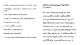 At last by starvation and famine made bold,
All dripping with wet, and all trembling with
cold,
Away he set off to a miserly ant,
To see if, to keep him alive, he would grant
Him shelter from rain,
And a mouthful of grain.
He wished only to borrow;
He’d repay it tomorrow;
If not, he must die of starvation and sorrow.
MEANING/SUMMARY OF THE
STANZA-
He could thus eat nothing and was
starving. He somehow gathered his
courage and went to the ant asking for
help. Due to the starvation, chilling cold
and rains, the cricket got wet and was
shivering.He requested the ant to give him
some food and shelter in his house else he
will die of hunger, sorrow, and chilling
cold. He also promised him to repay it.
 