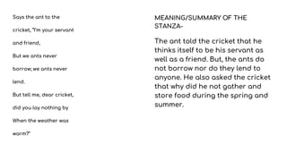 Says the ant to the
cricket, “I’m your servant
and friend,
But we ants never
borrow; we ants never
lend.
But tell me, dear cricket,
did you lay nothing by
When the weather was
warm?"
MEANING/SUMMARY OF THE
STANZA-
The ant told the cricket that he
thinks itself to be his servant as
well as a friend. But, the ants do
not borrow nor do they lend to
anyone. He also asked the cricket
that why did he not gather and
store food during the spring and
summer.
 