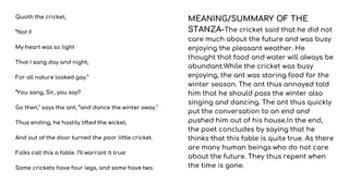 Quoth the cricket,
“Not I!
My heart was so light
That I sang day and night,
For all nature looked gay."
“You sang, Sir, you say?
Go then," says the ant, “and dance the winter away."
Thus ending, he hastily lifted the wicket,
And out of the door turned the poor little cricket.
Folks call this a fable. I’ll warrant it true:
Some crickets have four legs, and some have two.
MEANING/SUMMARY OF THE
STANZA-The cricket said that he did not
care much about the future and was busy
enjoying the pleasant weather. He
thought that food and water will always be
abundant.While the cricket was busy
enjoying, the ant was storing food for the
winter season. The ant thus annoyed told
him that he should pass the winter also
singing and dancing. The ant thus quickly
put the conversation to an end and
pushed him out of his house.In the end,
the poet concludes by saying that he
thinks that this fable is quite true. As there
are many human beings who do not care
about the future. They thus repent when
the time is gone.
 
