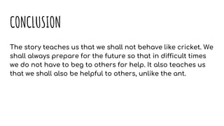 CONCLUSION
The story teaches us that we shall not behave like cricket. We
shall always prepare for the future so that in difficult times
we do not have to beg to others for help. It also teaches us
that we shall also be helpful to others, unlike the ant.
 