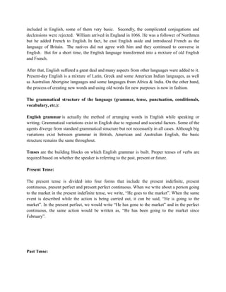 included in English, some of them very basic. Secondly, the complicated conjugations and
declensions were rejected. William arrived in England in 1066. He was a follower of Northmen
but he added French to English. In fact, he cast English aside and introduced French as the
language of Britain. The natives did not agree with him and they continued to converse in
English. But for a short time, the English language transformed into a mixture of old English
and French.
After that, English suffered a great deal and many aspects from other languages were added to it.
Present-day English is a mixture of Latin, Greek and some American Indian languages, as well
as Australian Aborigine languages and some languages from Africa & India. On the other hand,
the process of creating new words and using old words for new purposes is now in fashion.
The grammatical structure of the language (grammar, tense, punctuation, conditionals,
vocabulary, etc.):
English grammar is actually the method of arranging words in English while speaking or
writing. Grammatical variations exist in English due to regional and societal factors. Some of the
agents diverge from standard grammatical structure but not necessarily in all cases. Although big
variations exist between grammar in British, American and Australian English, the basic
structure remains the same throughout.
Tenses are the building blocks on which English grammar is built. Proper tenses of verbs are
required based on whether the speaker is referring to the past, present or future.
Present Tense:
The present tense is divided into four forms that include the present indefinite, present
continuous, present perfect and present perfect continuous. When we write about a person going
to the market in the present indefinite tense, we write, “He goes to the market”. When the same
event is described while the action is being carried out, it can be said, “He is going to the
market”. In the present perfect, we would write “He has gone to the market” and in the perfect
continuous, the same action would be written as, “He has been going to the market since
February”.
Past Tense:
 