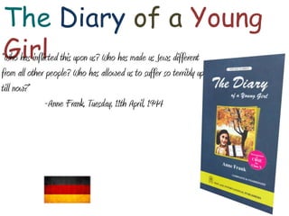 The Diary of a Young
Girl
“Who has inflicted this upon us? Who has made us Jews different
from all other people? Who has allowed us to suffer so terribly up
till now?”
-Anne Frank, Tuesday, 11th April, 1944

 