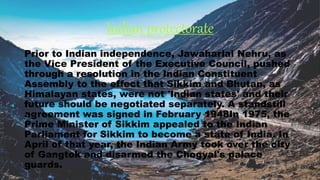 Indian protectorate
Prior to Indian independence, Jawaharlal Nehru, as
the Vice President of the Executive Council, pushed
through a resolution in the Indian Constituent
Assembly to the effect that Sikkim and Bhutan, as
Himalayan states, were not 'Indian states' and their
future should be negotiated separately. A standstill
agreement was signed in February 1948In 1975, the
Prime Minister of Sikkim appealed to the Indian
Parliament for Sikkim to become a state of India. In
April of that year, the Indian Army took over the city
of Gangtok and disarmed the Chogyal's palace
guards.
 