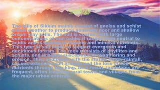 Geology
The hills of Sikkim mainly consist of gneiss and schist
which weather to produce generally poor and shallow
brown clay soils. The soil is coarse, with large
concentrations of iron oxide; it ranges from neutral to
acidic and is lacking in organic and mineral nutrients.
This type of soil tends to support evergreen and
deciduous forests. The rock consists of phyllites and
schists, and is highly susceptible to weathering and
erosion. This, combined with the state's heavy rainfall,
causes extensive soil erosion and the loss of soil
nutrients through leaching. As a result, landslides are
frequent, often isolating rural towns and villages from
the major urban centres.
 