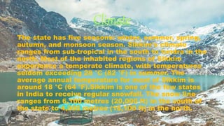 Climate
The state has five seasons: winter, summer, spring,
autumn, and monsoon season. Sikkim's climate
ranges from sub-tropical in the south to tundra in the
north. Most of the inhabited regions of Sikkim
experience a temperate climate, with temperatures
seldom exceeding 28 °C (82 °F) in summer. The
average annual temperature for most of Sikkim is
around 18 °C (64 °F).Sikkim is one of the few states
in India to receive regular snowfall. The snow line
ranges from 6,100 metres (20,000 ft) in the south of
the state to 4,900 metres (16,100 ft) in the north.
 
