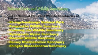 National Parks and Wildlife Sanctuaries
List of National Parks and Wildlife Sanctuaries of
Sikkim:
• Khangchendzonga National Park
• Pangolakha Wildlife Sanctuary
• Fambong Lho Wildlife Sanctuary
• Kyongnosla Alpine Sanctuary
• Maenam Wildlife Sanctuary
• Barsey Rhododendron Sanctuary
• Shingba Rhododendron Sanctuary
 