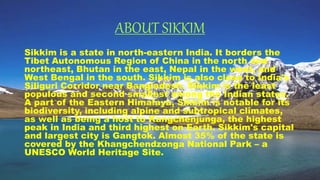 ABOUT SIKKIM
Sikkim is a state in north-eastern India. It borders the
Tibet Autonomous Region of China in the north and
northeast, Bhutan in the east, Nepal in the west, and
West Bengal in the south. Sikkim is also close to India's
Siliguri Corridor near Bangladesh. Sikkim is the least
populous and second smallest among the Indian states.
A part of the Eastern Himalaya, Sikkim is notable for its
biodiversity, including alpine and subtropical climates,
as well as being a host to Kangchenjunga, the highest
peak in India and third highest on Earth. Sikkim's capital
and largest city is Gangtok. Almost 35% of the state is
covered by the Khangchendzonga National Park – a
UNESCO World Heritage Site.
 
