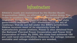 Infrastructure
Sikkim's roads are maintained by the Border Roads
Organisation (BRO), an offshoot of the Indian Army. The
roads in southern Sikkim are in relatively good condition,
landslides being less frequent in this region. The state
government maintains 1,857 kilometres (1,154 mi) of
roadways that do not fall under the BRO’s jurisdiction.
Sikkim receives most of its electricity from 19
hydroelectric power stations. Power is also obtained from
the National Thermal Power Corporation and Power Grid
Corporation of India. By 2006, the state had achieved 100
per cent rural electrification. However, the voltage remains
unstable and voltage stabilisers are needed.
 