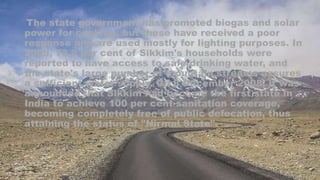 The state government has promoted biogas and solar
power for cooking, but these have received a poor
response and are used mostly for lighting purposes. In
2005, 73.2 per cent of Sikkim's households were
reported to have access to safe drinking water, and
the state's large number of mountain streams assures
a sufficient water supply. On 8 December 2008, it was
announced that Sikkim had become the first state in
India to achieve 100 per cent sanitation coverage,
becoming completely free of public defecation, thus
attaining the status of "Nirmal State".
 