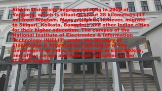 Sikkim University began operating in 2008 at
Yangang, which is situated about 28 kilometres (17
mi) from Singtam. Many students, however, migrate
to Siliguri, Kolkata, Bangalore and other Indian cities
for their higher education. The campus of the
National Institute of Electronics & Information
Technology (NIELIT), under the Ministry of
Electronics & Information Technology of the
Government of India, is at Pakyong in East Sikkim,
and offers formal and informal education in the
IT/ITES sector.
 