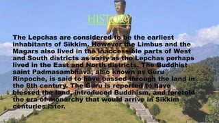 HISTORY
The Lepchas are considered to be the earliest
inhabitants of Sikkim. However the Limbus and the
Magars also lived in the inaccessible parts of West
and South districts as early as the Lepchas perhaps
lived in the East and North districts. The Buddhist
saint Padmasambhava, also known as Guru
Rinpoche, is said to have passed through the land in
the 8th century. The Guru is reported to have
blessed the land, introduced Buddhism, and foretold
the era of monarchy that would arrive in Sikkim
centuries later.
 