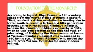 FOUNDATION OF THE MONARCHY
According to legend, Khye Bumsa, a 14th-century
prince from the Minyak House in Kham in eastern
Tibet, received a divine revelation instructing him to
travel south to seek his fortunes. A fifth-generation
descendant of Khye Bumsa, Phuntsog Namgyal,
became the founder of Sikkim's monarchy in 1642,
when he was consecrated as the first Chogyal, or
priest-king, of Sikkim by the three venerated lamas
at Yuksom. Phuntsog Namgyal was succeeded in
1670 by his son, Tensung Namgyal, who moved the
capital from Yuksom to Rabdentse (near modern
Pelling).
 