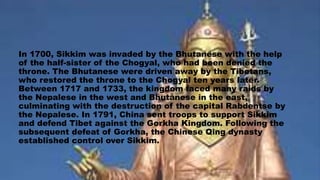 In 1700, Sikkim was invaded by the Bhutanese with the help
of the half-sister of the Chogyal, who had been denied the
throne. The Bhutanese were driven away by the Tibetans,
who restored the throne to the Chogyal ten years later.
Between 1717 and 1733, the kingdom faced many raids by
the Nepalese in the west and Bhutanese in the east,
culminating with the destruction of the capital Rabdentse by
the Nepalese. In 1791, China sent troops to support Sikkim
and defend Tibet against the Gorkha Kingdom. Following the
subsequent defeat of Gorkha, the Chinese Qing dynasty
established control over Sikkim.
 