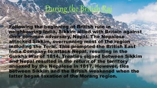 During the British Raj
Following the beginning of British rule in
neighbouring India, Sikkim allied with Britain against
their common adversary, Nepal. The Nepalese
attacked Sikkim, overrunning most of the region
including the Terai. This prompted the British East
India Company to attack Nepal, resulting in the
Gurkha War of 1814. Treaties signed between Sikkim
and Nepal resulted in the return of the territory
annexed by the Nepalese in 1817. However, ties
between Sikkim and the British weakened when the
latter began taxation of the Morang region.
 
