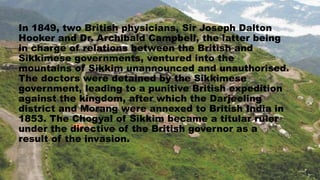 In 1849, two British physicians, Sir Joseph Dalton
Hooker and Dr. Archibald Campbell, the latter being
in charge of relations between the British and
Sikkimese governments, ventured into the
mountains of Sikkim unannounced and unauthorised.
The doctors were detained by the Sikkimese
government, leading to a punitive British expedition
against the kingdom, after which the Darjeeling
district and Morang were annexed to British India in
1853. The Chogyal of Sikkim became a titular ruler
under the directive of the British governor as a
result of the invasion.
 