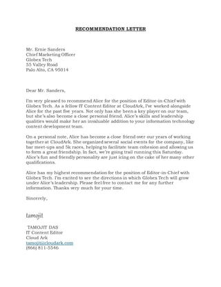RECOMMENDATION LETTER
Mr. Ernie Sanders
Chief Marketing Officer
Globex Tech
55 Valley Road
Palo Alto, CA 95014
Dear Mr. Sanders,
I’m very pleased to recommend Alice for the position of Editor-in-Chief with
Globex Tech. As a fellow IT Content Editor at CloudArk, I’ve worked alongside
Alice for the past five years. Not only has she been a key player on our team,
but she’s also become a close personal friend. Alice’s skills and leadership
qualities would make her an invaluable addition to your information technology
content development team.
On a personal note, Alice has become a close friend over our years of working
together at CloudArk. She organized several social events for the company, like
bar meet-ups and 5k races, helping to facilitate team cohesion and allowing us
to form a great friendship. In fact, we’re going trail running this Saturday.
Alice’s fun and friendly personality are just icing on the cake of her many other
qualifications.
Alice has my highest recommendation for the position of Editor-in-Chief with
Globex Tech. I’m excited to see the directions in which Globex Tech will grow
under Alice’s leadership. Please feel free to contact me for any further
information. Thanks very much for your time.
Sincerely,
tamojit
TAMOJIT DAS
IT Content Editor
Cloud Ark
tamojit@cloudark.com
(866) 811-5546
 