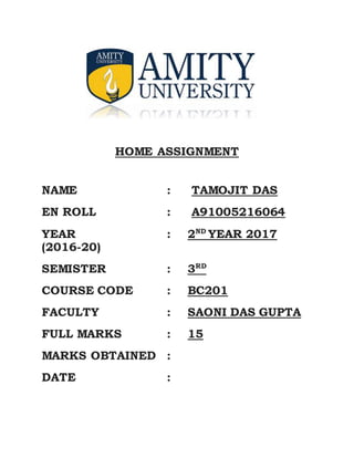 HOME ASSIGNMENT
NAME : TAMOJIT DAS
EN ROLL : A91005216064
YEAR : 2ND
YEAR 2017
(2016-20)
SEMISTER : 3RD
COURSE CODE : BC201
FACULTY : SAONI DAS GUPTA
FULL MARKS : 15
MARKS OBTAINED :
DATE :
 