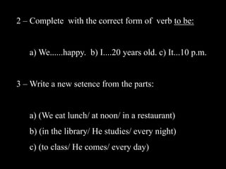 2 – Complete with the correct form of verb to be:

a) We......happy. b) I....20 years old. c) It...10 p.m.
3 – Write a new setence from the parts:

a) (We eat lunch/ at noon/ in a restaurant)

b) (in the library/ He studies/ every night)
c) (to class/ He comes/ every day)

 