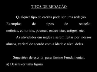 TIPOS DE REDAÇÃO
Qualquer tipo de escrita pode ser uma redação.
Exemplos

de

tipos

de

redação:

notícias, editoriais, poemas, entrevistas, artigos, etc.
As atividades em inglês a serem feitas por nossos
alunos, variará de acordo com a idade e nível deles.

Sugestões de escrita para Ensino Fundamental:
a) Descrever uma figura

 