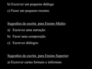 b) Escrever um pequeno diálogo

c) Fazer um pequeno resumo.

Sugestões de escrita para Ensino Médio:
a) Escrever uma narração
b) Fazer uma composição
c) Escrever diálogos

Sugestões de escrita para Ensino Superior:
a) Escrever cartas formais e informais

 