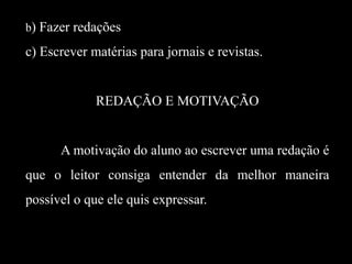 b) Fazer redações

c) Escrever matérias para jornais e revistas.

REDAÇÃO E MOTIVAÇÃO

A motivação do aluno ao escrever uma redação é
que o leitor consiga entender da melhor maneira
possível o que ele quis expressar.

 