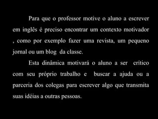 Para que o professor motive o aluno a escrever
em inglês é preciso encontrar um contexto motivador
, como por exemplo fazer uma revista, um pequeno
jornal ou um blog da classe.

Esta dinâmica motivará o aluno a ser crítico
com seu próprio trabalho e

buscar a ajuda ou a

parceria dos colegas para escrever algo que transmita
suas idéias a outras pessoas.

 