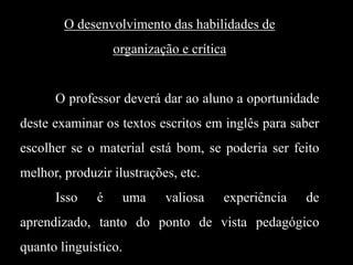 O desenvolvimento das habilidades de
organização e crítica

O professor deverá dar ao aluno a oportunidade
deste examinar os textos escritos em inglês para saber
escolher se o material está bom, se poderia ser feito

melhor, produzir ilustrações, etc.
Isso

é

uma

valiosa

experiência

de

aprendizado, tanto do ponto de vista pedagógico
quanto linguístico.

 
