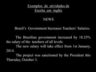 Exemplos de atividades de
Escrita em inglês

NEWS
Brazil’s Government Increases Teachers’ Salaries.
The Brazilian government increased by 18.25%
the salary of the teachers of all levels.
The new salary will take effect from 1st January,
2014.
The project was sanctioned by the President this
Thursday, October 3.

 