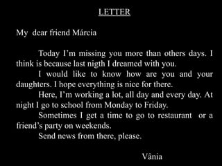 LETTER
My dear friend Márcia

Today I’m missing you more than others days. I
think is because last nigth I dreamed with you.
I would like to know how are you and your
daughters. I hope everything is nice for there.
Here, I’m working a lot, all day and every day. At
night I go to school from Monday to Friday.
Sometimes I get a time to go to restaurant or a
friend’s party on weekends.
Send news from there, please.
Vânia

 
