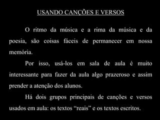 USANDO CANÇÕES E VERSOS
O ritmo da música e a rima da música e da

poesia, são coisas fáceis de permanecer em nossa
memória.
Por isso, usá-los em sala de aula é muito
interessante para fazer da aula algo prazeroso e assim
prender a atenção dos alunos.
Há dois grupos principais de canções e versos
usados em aula: os textos “reais” e os textos escritos.

 