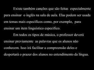 Existe também canções que são feitas especialmente
para ensinar o inglês na sala de aula. Elas podem ser usada

em temas mais específicos como, por exemplo, para
ensinar um item linguístico específico.
Em todos os tipos de música, o professor deverá
ensinar previamente as palavras que os alunos não
conhecem. Isso irá facilitar a compreensão deles e

despertará o prazer dos alunos no entendimento da língua.

 