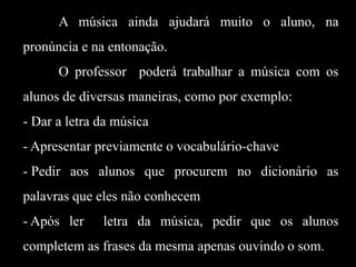 A música ainda ajudará muito o aluno, na
pronúncia e na entonação.
O professor poderá trabalhar a música com os
alunos de diversas maneiras, como por exemplo:

- Dar a letra da música
- Apresentar previamente o vocabulário-chave
- Pedir aos alunos que procurem no dicionário as
palavras que eles não conhecem
- Após ler

letra da música, pedir que os alunos

completem as frases da mesma apenas ouvindo o som.

 