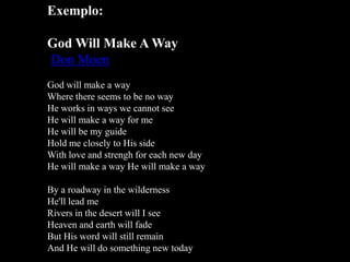 Exemplo:
God Will Make A Way
Don Moen
God will make a way
Where there seems to be no way
He works in ways we cannot see
He will make a way for me
He will be my guide
Hold me closely to His side
With love and strengh for each new day
He will make a way He will make a way
By a roadway in the wilderness
He'll lead me
Rivers in the desert will I see
Heaven and earth will fade
But His word will still remain
And He will do something new today

 