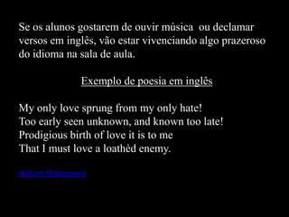 Se os alunos gostarem de ouvir música ou declamar
versos em inglês, vão estar vivenciando algo prazeroso
do idioma na sala de aula.
Exemplo de poesia em inglês
My only love sprung from my only hate!
Too early seen unknown, and known too late!
Prodigious birth of love it is to me
That I must love a loathèd enemy.
William Shakespeare

 