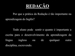 REDAÇÃO
Por que a prática da Redação é tão importante na
aprendizagem do Inglês?

Todo aluno pode sentir o quanto é importante a

escrita para o desenvolvimento da aprendizagem da
língua

inglesa

disciplina, escrevendo.

ou

de

qualquer

outra

 