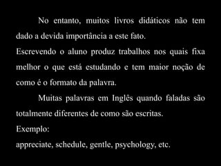 No entanto, muitos livros didáticos não tem
dado a devida importância a este fato.

Escrevendo o aluno produz trabalhos nos quais fixa
melhor o que está estudando e tem maior noção de
como é o formato da palavra.
Muitas palavras em Inglês quando faladas são
totalmente diferentes de como são escritas.

Exemplo:
appreciate, schedule, gentle, psychology, etc.

 