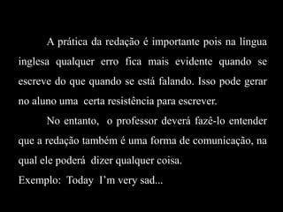 A prática da redação é importante pois na língua
inglesa qualquer erro fica mais evidente quando se
escreve do que quando se está falando. Isso pode gerar
no aluno uma certa resistência para escrever.
No entanto, o professor deverá fazê-lo entender
que a redação também é uma forma de comunicação, na
qual ele poderá dizer qualquer coisa.

Exemplo: Today I’m very sad...

 