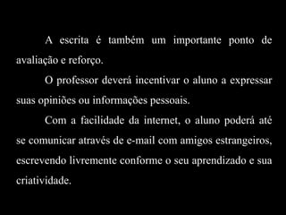 A escrita é também um importante ponto de

avaliação e reforço.
O professor deverá incentivar o aluno a expressar
suas opiniões ou informações pessoais.
Com a facilidade da internet, o aluno poderá até
se comunicar através de e-mail com amigos estrangeiros,
escrevendo livremente conforme o seu aprendizado e sua
criatividade.

 