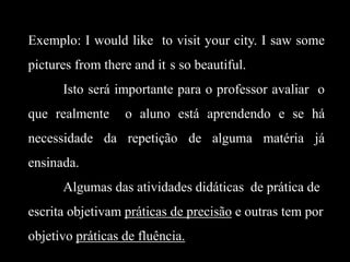 Exemplo: I would like to visit your city. I saw some
pictures from there and it s so beautiful.
Isto será importante para o professor avaliar o
que realmente

o aluno está aprendendo e se há

necessidade da repetição de alguma matéria já
ensinada.
Algumas das atividades didáticas de prática de

escrita objetivam práticas de precisão e outras tem por
objetivo práticas de fluência.

 