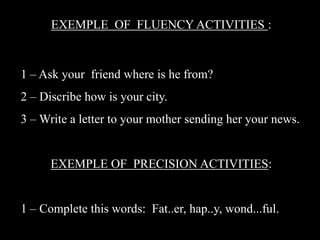 EXEMPLE OF FLUENCY ACTIVITIES :

1 – Ask your friend where is he from?
2 – Discribe how is your city.
3 – Write a letter to your mother sending her your news.

EXEMPLE OF PRECISION ACTIVITIES:
1 – Complete this words: Fat..er, hap..y, wond...ful.

 
