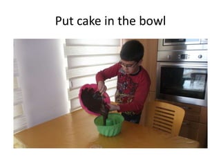 Put cake in the bowl
 